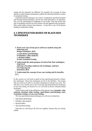 testing, but the structures are different. For example, the coverage of menu
options or major business transactions could be the structural element in system
or acceptance testing.
Experience-based techniques are used to complement specification-based
and structure-based techniques, and are also used when there is no specifica-
tion, or if the specification is inadequate or out of date. This may be the only
type of technique used for low-risk systems, but this approach may be particu-
larly useful under extreme time pressure - in fact this is one of the factors
leading to exploratory testing.
4.3 SPECIFICATION-BASED OR BLACK-BOX
TECHNIQUES
1 Write test cases from given software models using the
following test
design techniques. (K3)
a equivalence partitioning;
b boundary value analysis;
c decision tables;
d state transition testing.
2 Understand the main purpose of each of the four techniques,
what level
and type of testing could use the technique, and how
coverage may be
measured. (K2)
3 Understand the concept of use case testing and its benefits.
(K2)
In this section we will look in detail at four specification-based or black-
box techniques. These four techniques are K3 in the Syllabus - this means
that you need to be able to use these techniques to design test cases. We
will also cover briefly (not at K3 level) the specification-based technique
of use case testing. In Section 4.4, we will look at the K3 structure-based
techniques.
In this section, look for the definitions of the glossary terms: boundary value
analysis, decision table testing, equivalence partitioning, state
transition testing and use case testing.
The four specification-based techniques we will cover in detail are:
• equivalence partitioning;
• boundary value analysis;
• decision tables;
• state transition testing.
Note that we will discuss the first two together, because they are closely
related.
 