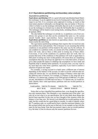 4.3.1 Equivalence partitioning and boundary value analysis
Equivalence partitioning
Equivalence partitioning (EP) is a good all-round specification-based black-
box technique. It can be applied at any level of testing and is often a good tech-
nique to use first. It is a common sense approach to testing, so much so that
most testers practise it informally even though they may not realize it. However,
while it is better to use the technique informally than not at all, it is much better
to use the technique in a formal way to attain the full benefits that it can deliver.
This technique will be found in most testing books, including [Myers, 1979] and
[Copeland, 2003].
The idea behind the technique is to divide (i.e. to partition) a set of test con-
ditions into groups or sets that can be considered the same (i.e. the system
should handle them equivalently), hence 'equivalence partitioning'.
Equivalence partitions are also known as equivalence classes - the two terms
mean exactly the same thing.
The equivalence-partitioning technique then requires that we need test only
one condition from each partition. This is because we are assuming that all the
conditions in one partition will be treated in the same way by the software. If
one condition in a partition works, we assume all of the conditions in that par-
tition will work, and so there is little point in testing any of these others.
Conversely, if one of the conditions in a partition does not work, then we
assume that none of the conditions in that partition will work so again there is
little point in testing any more in that partition. Of course these are simplifying
assumptions that may not always be right but if we write them down, at least it
gives other people the chance to challenge the assumptions we have made and
hopefully help to identify better partitions. If you have time, you may want to
try more than one value from a partition, especially if you want to confirm a
selection of typical user inputs.
For example, a savings account in a bank earns a different rate of interest
depending on the balance in the account. In order to test the software that cal-
culates the interest due, we can identify the ranges of balance values that earn
the different rates of interest. For example, if a balance in the range $0 up to
$100 has a 3% interest rate, a balance over $100 and up to $1000 has a 5% inter-
est rate, and balances of $1000 and over have a 7% interest rate, we would ini-
tially identify three valid equivalence partitions and one invalid partition as
shown below.
Invalid partition Valid (for 3% interest) Valid (for 5%) Valid (for 7%)
-$0.01 $0.00 $100.00 $100.01 $999.99 $1000.00
Notice that we have identified four partitions here, even though the specifica-
tion only mentions three. This illustrates a very important task of the tester - not
only do we test what is in our specification, but we also think about things that
haven't been specified. In this case we have thought of the situation where the
balance is less than zero. We haven't (yet) identified an invalid partition on the
right, but this would also be a good thing to consider. In order to identify where
the 7% partition ends, we would need to know what the maximum balance is for
this account (which may not be easy to find out). In our example we have left this
open for the time being. Note that non-numeric input is also an invalid partition
(e.g. the letter 'a') but we discuss only the numeric partitions for now.
 