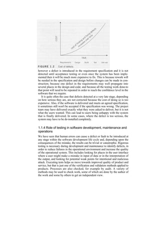 however a defect is introduced in the requirement specification and it is not
detected until acceptance testing or even once the system has been imple-
mented then it will be much more expensive to fix. This is because rework will
be needed in the specification and design before changes can be made in con-
struction; because one defect in the requirements may well propagate into
several places in the design and code; and because all the testing work done-to
that point will need to be repeated in order to reach the confidence level in the
software that we require.
It is quite often the case that defects detected at a very late stage, depending
on how serious they are, are not corrected because the cost of doing so is too
expensive. Also, if the software is delivered and meets an agreed specification,
it sometimes still won't be accepted if the specification was wrong. The project
team may have delivered exactly what they were asked to deliver, but it is not
what the users wanted. This can lead to users being unhappy with the system
that is finally delivered. In some cases, where the defect is too serious, the
system may have to be de-installed completely.
1.1.4 Role of testing in software development, maintenance and
operations
We have seen that human errors can cause a defect or fault to be introduced at
any stage within the software development life cycle and, depending upon the
consequences of the mistake, the results can be trivial or catastrophic. Rigorous
testing is necessary during development and maintenance to identify defects, in
order to reduce failures in the operational environment and increase the quality
of the operational system. This includes looking for places in the user interface
where a user might make a mistake in input of data or in the interpretation of
the output, and looking for potential weak points for intentional and malicious
attack. Executing tests helps us move towards improved quality of product and
service, but that is just one of the verification and validation methods applied to
products. Processes are also checked, for example by audit. A variety of
methods may be used to check work, some of which are done by the author of
the work and some by others to get an independent view.
 