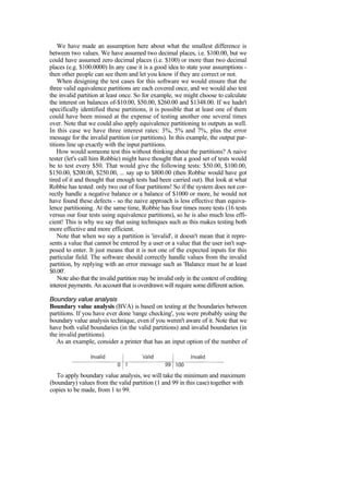 We have made an assumption here about what the smallest difference is
between two values. We have assumed two decimal places, i.e. $100.00, but we
could have assumed zero decimal places (i.e. $100) or more than two decimal
places (e.g. $100.0000) In any case it is a good idea to state your assumptions -
then other people can see them and let you know if they are correct or not.
When designing the test cases for this software we would ensure that the
three valid equivalence partitions are each covered once, and we would also test
the invalid partition at least once. So for example, we might choose to calculate
the interest on balances of-$10.00, $50.00, $260.00 and $1348.00. If we hadn't
specifically identified these partitions, it is possible that at least one of them
could have been missed at the expense of testing another one several times
over. Note that we could also apply equivalence partitioning to outputs as well.
In this case we have three interest rates: 3%, 5% and 7%, plus the error
message for the invalid partition (or partitions). In this example, the output par-
titions line up exactly with the input partitions.
How would someone test this without thinking about the partitions? A naive
tester (let's call him Robbie) might have thought that a good set of tests would
be to test every $50. That would give the following tests: $50.00, $100.00,
$150.00, $200.00, $250.00, ... say up to $800.00 (then Robbie would have got
tired of it and thought that enough tests had been carried out). But look at what
Robbie has tested: only two out of four partitions! So if the system does not cor-
rectly handle a negative balance or a balance of $1000 or more, he would not
have found these defects - so the naive approach is less effective than equiva-
lence partitioning. At the same time, Robbie has four times more tests (16 tests
versus our four tests using equivalence partitions), so he is also much less effi-
cient! This is why we say that using techniques such as this makes testing both
more effective and more efficient.
Note that when we say a partition is 'invalid', it doesn't mean that it repre-
sents a value that cannot be entered by a user or a value that the user isn't sup-
posed to enter. It just means that it is not one of the expected inputs for this
particular field. The software should correctly handle values from the invalid
partition, by replying with an error message such as 'Balance must be at least
$0.00'.
Note also that the invalid partition may be invalid only in the context of crediting
interest payments. An account that is overdrawn will require some different action.
Boundary value analysis
Boundary value analysis (BVA) is based on testing at the boundaries between
partitions. If you have ever done 'range checking', you were probably using the
boundary value analysis technique, even if you weren't aware of it. Note that we
have both valid boundaries (in the valid partitions) and invalid boundaries (in
the invalid partitions).
As an example, consider a printer that has an input option of the number of
copies to be made, from 1 to 99.
To apply boundary value analysis, we will take the minimum and maximum
(boundary) values from the valid partition (1 and 99 in this case) together with
 