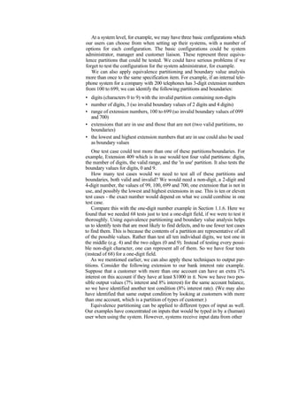At a system level, for example, we may have three basic configurations which
our users can choose from when setting up their systems, with a number of
options for each configuration. The basic configurations could be system
administrator, manager and customer liaison. These represent three equiva-
lence partitions that could be tested. We could have serious problems if we
forget to test the configuration for the system administrator, for example.
We can also apply equivalence partitioning and boundary value analysis
more than once to the same specification item. For example, if an internal tele-
phone system for a company with 200 telephones has 3-digit extension numbers
from 100 to 699, we can identify the following partitions and boundaries:
• digits (characters 0 to 9) with the invalid partition containing non-digits
• number of digits, 3 (so invalid boundary values of 2 digits and 4 digits)
• range of extension numbers, 100 to 699 (so invalid boundary values of 099
and 700)
• extensions that are in use and those that are not (two valid partitions, no
boundaries)
• the lowest and highest extension numbers that are in use could also be used
as boundary values
One test case could test more than one of these partitions/boundaries. For
example, Extension 409 which is in use would test four valid partitions: digits,
the number of digits, the valid range, and the 'in use' partition. It also tests the
boundary values for digits, 0 and 9.
How many test cases would we need to test all of these partitions and
boundaries, both valid and invalid? We would need a non-digit, a 2-digit and
4-digit number, the values of 99, 100, 699 and 700, one extension that is not in
use, and possibly the lowest and highest extensions in use. This is ten or eleven
test cases - the exact number would depend on what we could combine in one
test case.
Compare this with the one-digit number example in Section 1.1.6. Here we
found that we needed 68 tests just to test a one-digit field, if we were to test it
thoroughly. Using equivalence partitioning and boundary value analysis helps
us to identify tests that are most likely to find defects, and to use fewer test cases
to find them. This is because the contents of a partition are representative of all
of the possible values. Rather than test all ten individual digits, we test one in
the middle (e.g. 4) and the two edges (0 and 9). Instead of testing every possi-
ble non-digit character, one can represent all of them. So we have four tests
(instead of 68) for a one-digit field.
As we mentioned earlier, we can also apply these techniques to output par-
titions. Consider the following extension to our bank interest rate example.
Suppose that a customer with more than one account can have an extra 1%
interest on this account if they have at least $1000 in it. Now we have two pos-
sible output values (7% interest and 8% interest) for the same account balance,
so we have identified another test condition (8% interest rate). (We may also
have identified that same output condition by looking at customers with more
than one account, which is a partition of types of customer.)
Equivalence partitioning can be applied to different types of input as well.
Our examples have concentrated on inputs that would be typed in by a (human)
user when using the system. However, systems receive input data from other
 