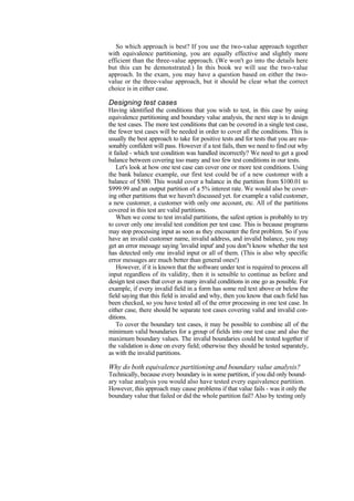 So which approach is best? If you use the two-value approach together
with equivalence partitioning, you are equally effective and slightly more
efficient than the three-value approach. (We won't go into the details here
but this can be demonstrated.) In this book we will use the two-value
approach. In the exam, you may have a question based on either the two-
value or the three-value approach, but it should be clear what the correct
choice is in either case.
Designing test cases
Having identified the conditions that you wish to test, in this case by using
equivalence partitioning and boundary value analysis, the next step is to design
the test cases. The more test conditions that can be covered in a single test case,
the fewer test cases will be needed in order to cover all the conditions. This is
usually the best approach to take for positive tests and for tests that you are rea-
sonably confident will pass. However if a test fails, then we need to find out why
it failed - which test condition was handled incorrectly? We need to get a good
balance between covering too many and too few test conditions in our tests.
Let's look at how one test case can cover one or more test conditions. Using
the bank balance example, our first test could be of a new customer with a
balance of $500. This would cover a balance in the partition from $100.01 to
$999.99 and an output partition of a 5% interest rate. We would also be cover-
ing other partitions that we haven't discussed yet. for example a valid customer,
a new customer, a customer with only one account, etc. All of the partitions
covered in this test are valid partitions.
When we come to test invalid partitions, the safest option is probably to try
to cover only one invalid test condition per test case. This is because programs
may stop processing input as soon as they encounter the first problem. So if you
have an invalid customer name, invalid address, and invalid balance, you may
get an error message saying 'invalid input' and you don"t know whether the test
has detected only one invalid input or all of them. (This is also why specific
error messages are much better than general ones!)
However, if it is known that the software under test is required to process all
input regardless of its validity, then it is sensible to continue as before and
design test cases that cover as many invalid conditions in one go as possible. For
example, if every invalid field in a form has some red text above or below the
field saying that this field is invalid and why, then you know that each field has
been checked, so you have tested all of the error processing in one test case. In
either case, there should be separate test cases covering valid and invalid con-
ditions.
To cover the boundary test cases, it may be possible to combine all of the
minimum valid boundaries for a group of fields into one test case and also the
maximum boundary values. The invalid boundaries could be tested together if
the validation is done on every field; otherwise they should be tested separately,
as with the invalid partitions.
Why do both equivalence partitioning and boundary value analysis?
Technically, because every boundary is in some partition, if you did only bound-
ary value analysis you would also have tested every equivalence partition.
However, this approach may cause problems if that value fails - was it only the
boundary value that failed or did the whole partition fail? Also by testing only
 