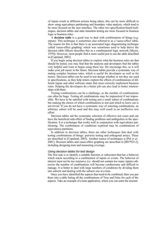 of inputs result in different actions being taken, this can be more difficult to
show using equivalence partitioning and boundary value analysis, which tend to
be more focused on the user interface. The other two specification-based tech-
niques, decision tables and state transition testing are more focused on business
logic or business rules.
A decision table is a good way to deal with combinations of things (e.g.
inputs). This technique is sometimes also referred to as a 'cause-effect' table.
The reason for this is that there is an associated logic diagramming technique
called 'cause-effect graphing' which was sometimes used to help derive the
decision table (Myers describes this as a combinatorial logic network [Myers,
1979]). However, most people find it more useful just to use the table described
in [Copeland, 2003].
If you begin using decision tables to explore what the business rules are that
should be tested, you may find that the analysts and developers find the tables
very helpful and want to begin using them too. Do encourage this, as it will
make your job easier in the future. Decision tables provide a systematic way of
stating complex business rules, which is useful for developers as well as for
testers. Decision tables can be used in test design whether or not they are used
in specifications, as they help testers explore the effects of combinations of dif-
ferent inputs and other software states that must correctly implement business
rules. Helping the developers do a better job can also lead to better relation-
ships with them.
Testing combinations can be a challenge, as the number of combinations
can often be huge. Testing all combinations may be impractical if not impos-
sible. We have to be satisfied with testing just a small subset of combinations
but making the choice of which combinations to test and which to leave out is
not trivial. If you do not have a systematic way of selecting combinations, an
arbitrary subset will be used and this may well result in an ineffective test
effort.
Decision tables aid the systematic selection of effective test cases and can
have the beneficial side-effect of finding problems and ambiguities in the spec-
ification. It is a technique that works well in conjunction with equivalence par-
titioning. The combination of conditions explored may be combinations of
equivalence partitions.
In addition to decision tables, there are other techniques that deal with
testing combinations of things: pairwise testing and orthogonal arrays. These
are described in [Copeland, 2003]. Another source of techniques is [Pol et al.,
2001]. Decision tables and cause-effect graphing are described in [BS7925-2],
including designing tests and measuring coverage.
Using decision tables for test design
The first task is to identify a suitable function or subsystem that has a behavior
which reacts according to a combination of inputs or events. The behavior of
interest must not be too extensive (i.e. should not contain too many inputs) oth-
erwise the number of combinations will become cumbersome and difficult to
manage. It is better to deal with large numbers of conditions by dividing them
into subsets and dealing with the subsets one at a time.
Once you have identified the aspects that need to be combined, then you put
them into a table listing all the combinations of True and False for each of the
aspects. Take an example of a loan application, where you can enter the amount
 