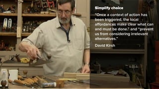 Simplify choice
“Once a context of action has
been triggered, the local
aﬀordances make clear what can
and must be done.” and “prevent
us from considering irrelevant
alternatives.”
David Kirsh
 