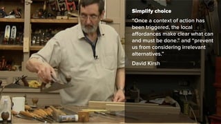 Simplify choice
“Once a context of action has
been triggered, the local
aﬀordances make clear what can
and must be done.” and “prevent
us from considering irrelevant
alternatives.”
David Kirsh
 
