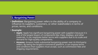  2. Bargaining Power:
• Definition: Bargaining power refers to the ability of a company to
influence its suppliers, customers, or other stakeholders in terms of
prices, terms, and conditions.
• Example:
• Apple: Apple has significant bargaining power with suppliers because it is
one of the largest buyers of components like chips, displays, and other
materials. It can negotiate better terms with suppliers due to its scale and
demand for high-quality components.
• Amazon: Amazon holds substantial bargaining power over its third-party
sellers. By being the largest e-commerce platform, it can impose terms
and conditions that suppliers must accept, such as commission fees and
shipping requirements.
 