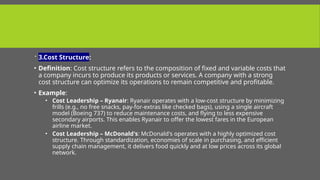  3.Cost Structure:
• Definition: Cost structure refers to the composition of fixed and variable costs that
a company incurs to produce its products or services. A company with a strong
cost structure can optimize its operations to remain competitive and profitable.
• Example:
• Cost Leadership – Ryanair: Ryanair operates with a low-cost structure by minimizing
frills (e.g., no free snacks, pay-for-extras like checked bags), using a single aircraft
model (Boeing 737) to reduce maintenance costs, and flying to less expensive
secondary airports. This enables Ryanair to offer the lowest fares in the European
airline market.
• Cost Leadership – McDonald's: McDonald's operates with a highly optimized cost
structure. Through standardization, economies of scale in purchasing, and efficient
supply chain management, it delivers food quickly and at low prices across its global
network.
 