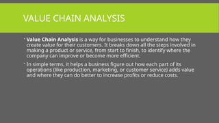 VALUE CHAIN ANALYSIS
 Value Chain Analysis is a way for businesses to understand how they
create value for their customers. It breaks down all the steps involved in
making a product or service, from start to finish, to identify where the
company can improve or become more efficient.
 In simple terms, it helps a business figure out how each part of its
operations (like production, marketing, or customer service) adds value
and where they can do better to increase profits or reduce costs.
 