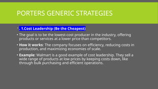 PORTERS GENERIC STRATEGIES
 . 1.Cost Leadership (Be the Cheapest)
• The goal is to be the lowest-cost producer in the industry, offering
products or services at a lower price than competitors.
• How it works: The company focuses on efficiency, reducing costs in
production, and maximizing economies of scale.
• Example: Walmart is a good example of cost leadership. They sell a
wide range of products at low prices by keeping costs down, like
through bulk purchasing and efficient operations.
 