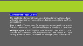  2.Differentiation (Be Unique)
• The goal is to offer something unique that customers value and are
willing to pay more for, making the product or service stand out from
competitors.
• How it works: The company focuses on innovation, quality, or special
features to create a product that is different from others in the market.
• Example: Apple is an example of differentiation. Their products (like
iPhones and MacBooks) have unique features, sleek design, and high-
quality materials, which customers are willing to pay a premium for.
 
