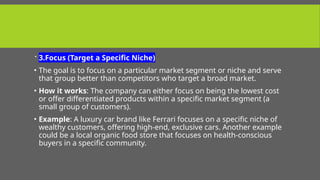  3.Focus (Target a Specific Niche)
• The goal is to focus on a particular market segment or niche and serve
that group better than competitors who target a broad market.
• How it works: The company can either focus on being the lowest cost
or offer differentiated products within a specific market segment (a
small group of customers).
• Example: A luxury car brand like Ferrari focuses on a specific niche of
wealthy customers, offering high-end, exclusive cars. Another example
could be a local organic food store that focuses on health-conscious
buyers in a specific community.
 