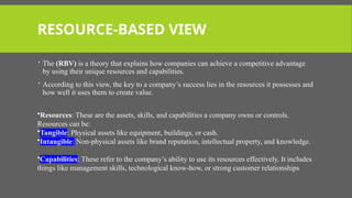 RESOURCE-BASED VIEW
 The (RBV) is a theory that explains how companies can achieve a competitive advantage
by using their unique resources and capabilities.
 According to this view, the key to a company’s success lies in the resources it possesses and
how well it uses them to create value.
•Resources: These are the assets, skills, and capabilities a company owns or controls.
Resources can be:
•Tangible: Physical assets like equipment, buildings, or cash.
•Intangible: Non-physical assets like brand reputation, intellectual property, and knowledge.
•Capabilities: These refer to the company’s ability to use its resources effectively. It includes
things like management skills, technological know-how, or strong customer relationships
 