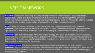 VRIS FRAMEWORK
•.
Valuable:The resource must help the company exploit market opportunities or neutralize threats.
Flipkart has a strong brand and a vast network that allows it to take advantage of the growing e-
commerce market in India. It helps the company compete against rivals like Amazon by offering localized
services, a wide product range, and an understanding of Indian consumer behavior.
Rare:The resource must be unique or rare, something that competitors cannot easily replicate.
•Example: Zomato’s restaurant database, along with its deep knowledge of regional food preferences
and behavior, is a rare asset, making it stand out in the highly competitive food delivery industry.
Inimitable:The resource must be difficult to imitate or copy. This could be due to historical conditions,
complexity, or a unique company culture.Example: The trust in Tata’s products and services (whether in
automobiles, IT services, or steel production) has been built over generations, making it inimitable and a
key competitive advantage for the group.
Non-substitutable:The resource cannot be easily replaced by another resource or capability.
•Example: The cooperative structure and the direct relationship with farmers are unique to Amul, and no
other company in India can easily substitute or replace this model to achieve the same level of supply
chain efficiency and trust.
 