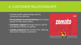 4. CUSTOMER RELATIONSHIPS
 Zomato builds relationships with its
customers by offering:
• Personalized recommendations for foodies
based on their past orders.
• Customer support through chat or call for
any delivery issues or queries.
• Loyalty programs like Zomato Pro, offering
discounts to repeat customers
 