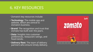 6. KEY RESOURCES
 Zomato’s key resources include:
• Technology: The mobile app and
website, which are central to
Zomato’s business.
• Brand: The recognition and trust that
Zomato has built over the years.
• Data: Insights into customer
preferences, restaurant ratings, and
food trends.
• Delivery fleet: The team of delivery
partners who ensure timely delivery.
 