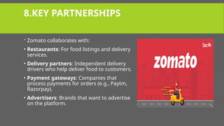 8.KEY PARTNERSHIPS
 Zomato collaborates with:
• Restaurants: For food listings and delivery
services.
• Delivery partners: Independent delivery
drivers who help deliver food to customers.
• Payment gateways: Companies that
process payments for orders (e.g., Paytm,
Razorpay).
• Advertisers: Brands that want to advertise
on the platform.
 