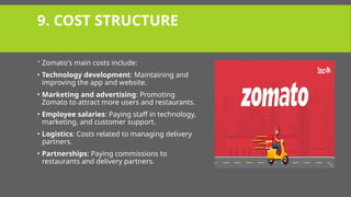 9. COST STRUCTURE
 Zomato's main costs include:
• Technology development: Maintaining and
improving the app and website.
• Marketing and advertising: Promoting
Zomato to attract more users and restaurants.
• Employee salaries: Paying staff in technology,
marketing, and customer support.
• Logistics: Costs related to managing delivery
partners.
• Partnerships: Paying commissions to
restaurants and delivery partners.
 