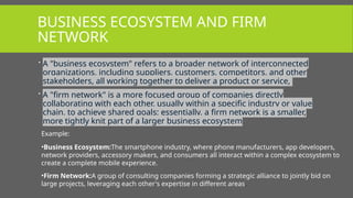 BUSINESS ECOSYSTEM AND FIRM
NETWORK
 A "business ecosystem" refers to a broader network of interconnected
organizations, including suppliers, customers, competitors, and other
stakeholders, all working together to deliver a product or service,
 A "firm network" is a more focused group of companies directly
collaborating with each other, usually within a specific industry or value
chain, to achieve shared goals; essentially, a firm network is a smaller,
more tightly knit part of a larger business ecosystem
Example:
•Business Ecosystem:The smartphone industry, where phone manufacturers, app developers,
network providers, accessory makers, and consumers all interact within a complex ecosystem to
create a complete mobile experience.
•Firm Network:A group of consulting companies forming a strategic alliance to jointly bid on
large projects, leveraging each other's expertise in different areas.
 
