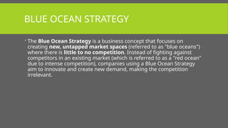 BLUE OCEAN STRATEGY
 The Blue Ocean Strategy is a business concept that focuses on
creating new, untapped market spaces (referred to as "blue oceans")
where there is little to no competition. Instead of fighting against
competitors in an existing market (which is referred to as a "red ocean"
due to intense competition), companies using a Blue Ocean Strategy
aim to innovate and create new demand, making the competition
irrelevant.
 