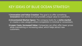 KEY IDEAS OF BLUE OCEAN STRATEGY:
1.Innovation and Value Creation: The goal is to offer something
innovative that stands out and provides unique value to customers.
2.Uncontested Market Space: The company looks for a niche market
or creates a new category where competition is minimal or nonexistent.
3.Lower Costs, Increased Value: Companies can often offer lower prices
while maintaining or increasing value, which helps attract new
customers.
 