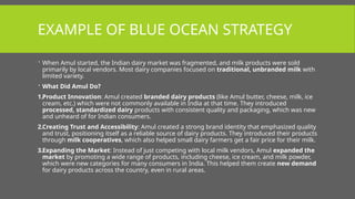EXAMPLE OF BLUE OCEAN STRATEGY
 When Amul started, the Indian dairy market was fragmented, and milk products were sold
primarily by local vendors. Most dairy companies focused on traditional, unbranded milk with
limited variety.
 What Did Amul Do?
1.Product Innovation: Amul created branded dairy products (like Amul butter, cheese, milk, ice
cream, etc.) which were not commonly available in India at that time. They introduced
processed, standardized dairy products with consistent quality and packaging, which was new
and unheard of for Indian consumers.
2.Creating Trust and Accessibility: Amul created a strong brand identity that emphasized quality
and trust, positioning itself as a reliable source of dairy products. They introduced their products
through milk cooperatives, which also helped small dairy farmers get a fair price for their milk.
3.Expanding the Market: Instead of just competing with local milk vendors, Amul expanded the
market by promoting a wide range of products, including cheese, ice cream, and milk powder,
which were new categories for many consumers in India. This helped them create new demand
for dairy products across the country, even in rural areas.
 
