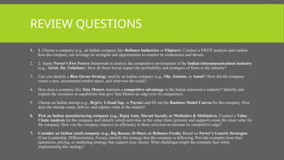 REVIEW QUESTIONS
1. 1. Choose a company (e.g., an Indian company like Reliance Industries or Flipkart). Conduct a SWOT analysis and explain
how the company can leverage its strengths and opportunities to counter its weaknesses and threats.
2. 2. Apply Porter's Five Forces framework to analyze the competitive environment of the Indian telecommunications industry
(e.g., Airtel, Jio, Vodafone). How do these forces impact the profitability and strategies of firms in the industry?
3. Can you identify a Blue Ocean Strategy used by an Indian company (e.g., Ola, Zomato, or Amul)? How did the company
create a new, uncontested market space, and what was the result?
4. How does a company like Tata Motors maintain a competitive advantage in the Indian automotive industry? Identify and
explain the resources or capabilities that give Tata Motors an edge over its competitors.
5. Choose an Indian startup (e.g., Byju’s, UrbanClap, or Paytm) and fill out the Business Model Canvas for the company. How
does the startup create, deliver, and capture value in the market?
6. Pick an Indian manufacturing company (e.g., Bajaj Auto, Maruti Suzuki, or Mahindra & Mahindra). Conduct a Value
Chain Analysis for the company and identify which activities in the value chain (primary and support) create the most value for
the company. How can the company improve its efficiency in these activities to increase its competitive edge?
7. Consider an Indian retail company (e.g., Big Bazaar, D-Mart, or Reliance Fresh). Based on Porter’s Generic Strategies
(Cost Leadership, Differentiation, Focus), identify the strategy that the company is following. Provide examples from their
operations, pricing, or marketing strategy that support your choice. What challenges might the company face while
implementing this strategy?
 
