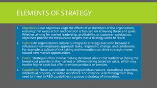 ELEMENTS OF STRATEGY
1. Objectives:Clear objectives align the efforts of all members of the organization,
ensuring that every action and decision is focused on achieving these end goals.
Whether aiming for market leadership, profitability, or customer satisfaction,
objectives provide the measurable targets that a strategy seeks to reach.
2. Culture:An organization’s culture is integral to strategy execution because it
influences how employees approach tasks, respond to change, and collaborate.
For example, a culture of risk-taking and innovation can drive strategic moves
toward new market opportunities.
3. Costs:. Strategies often involve making decisions about cost leadership (being the
lowest-cost provider in the market) or differentiating based on value, which may
involve higher costs but offer premium products or services.
4. Capabilities:These can include technological infrastructure, operational expertise,
intellectual property, or skilled workforce. For instance, a technology firm may
need to invest in R&D capabilities to pursue a strategy of innovation.
 