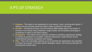 4 P’S OF STRATEGY
1. Purpose – This refers to the organization’s core mission, vision, and long-term goals. It
defines why the business exists and what it seeks to achieve in the future.
2. Position – Positioning involves how the business differentiates itself in the market. It
focuses on the unique value proposition, target market, and competitive advantage in
comparison to others in the same industry.
3. Perspective – This refers to the company’s mindset or worldview regarding its strategy.
It includes its approach to innovation, customer experience, market trends, and its
overall attitude towards competition and change.
4. Plan – This is the actionable roadmap or set of activities the organization will undertake
to achieve its purpose. It includes specific strategies, tactics, and resource allocation for
executing the overall vision.
 
