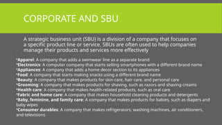CORPORATE AND SBU
A strategic business unit (SBU) is a division of a company that focuses on
a specific product line or service. SBUs are often used to help companies
manage their products and services more effectively
.
•Apparel: A company that adds a swimwear line as a separate brand
•Electronics: A computer company that starts selling smartphones with a different brand name
•Appliances: A company that adds a home decor section to its appliances
•Food: A company that starts making snacks using a different brand name
•Beauty: A company that makes products for skin care, hair care, and personal care
•Grooming: A company that makes products for shaving, such as razors and shaving creams
•Health care: A company that makes health-related products, such as oral care
•Fabric and home care: A company that makes household cleaning products and detergents
•Baby, feminine, and family care: A company that makes products for babies, such as diapers and
baby wipes
•Consumer durables: A company that makes refrigerators, washing machines, air conditioners,
and televisions
 