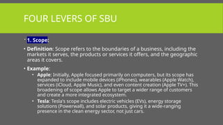 FOUR LEVERS OF SBU
 1. Scope:
• Definition: Scope refers to the boundaries of a business, including the
markets it serves, the products or services it offers, and the geographic
areas it covers.
• Example:
• Apple: Initially, Apple focused primarily on computers, but its scope has
expanded to include mobile devices (iPhones), wearables (Apple Watch),
services (iCloud, Apple Music), and even content creation (Apple TV+). This
broadening of scope allows Apple to target a wider range of customers
and create a more integrated ecosystem.
• Tesla: Tesla's scope includes electric vehicles (EVs), energy storage
solutions (Powerwall), and solar products, giving it a wide-ranging
presence in the clean energy sector, not just cars.
 