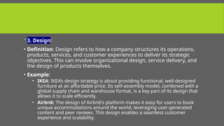  3. Design:
• Definition: Design refers to how a company structures its operations,
products, services, and customer experiences to deliver its strategic
objectives. This can involve organizational design, service delivery, and
the design of products themselves.
• Example:
• IKEA: IKEA’s design strategy is about providing functional, well-designed
furniture at an affordable price. Its self-assembly model, combined with a
global supply chain and warehouse format, is a key part of its design that
allows it to scale efficiently.
• Airbnb: The design of Airbnb’s platform makes it easy for users to book
unique accommodations around the world, leveraging user-generated
content and peer reviews. This design enables a seamless customer
experience and scalability.
 