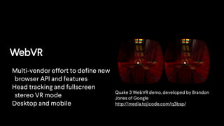 WebVR
Quake 3 WebVR demo, developed by Brandon
Jones of Google
http://media.tojicode.com/q3bsp/
Multi-vendor effort to define new
browser API and features
Head tracking and fullscreen
stereo VR mode
Desktop and mobile
 