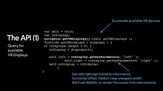 The API (1)
var self = this;
var vrDisplay;
navigator.getVRDisplays().then( gotVRDisplays );
function gotVRDisplays ( displays ) {
if (displays.length > 0) {
vrDisplay = displays[0];
self.left = vrDisplay.getEyeParameters( "left" );
self.right = vrDisplay.getEyeParameters( "right" );
self.vrDisplay = vrDisplay;
}
}
Enumerate available VR devices
Get left/right eye (camera) information:
horizontal offset, field of view, viewport width.
We’ll use WebGL to render the scene from two cameras
Query for
available
VR Displays
 