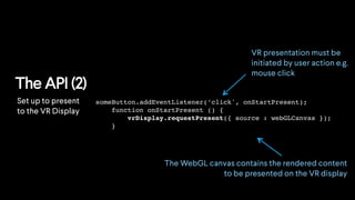 The API (2)
someButton.addEventListener(’click', onStartPresent);
function onStartPresent () {
vrDisplay.requestPresent({ source : webGLCanvas });
}
VR presentation must be
initiated by user action e.g.
mouse click
The WebGL canvas contains the rendered content
to be presented on the VR display
Set up to present
to the VR Display
 