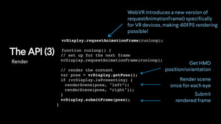 The API (3)
WebVR introduces a new version of
requestAnimationFrame() specifically
for VR devices, making >60FPS rendering
possible!
Render Get HMD
position/orientation
Render scene
once for each eye
vrDisplay.requestAnimationFrame(runloop);
function runloop() {
// set up for the next frame
vrDisplay.requestAnimationFrame(runloop);
// render the content
var pose = vrDisplay.getPose();
if (vrDisplay.isPresenting) {
renderScene(pose, "left”);
renderScene(pose, ”right"));
}
vrDisplay.submitFrame(pose);
}
Submit
rendered frame
 