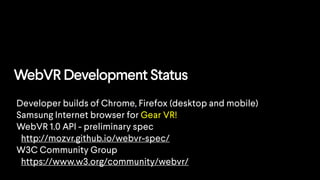 WebVR Development Status
Developer builds of Chrome, Firefox (desktop and mobile)
Samsung Internet browser for Gear VR!
WebVR 1.0 API - preliminary spec
http://mozvr.github.io/webvr-spec/
W3C Community Group
https://www.w3.org/community/webvr/
 