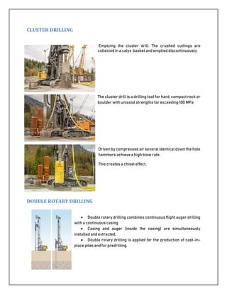 CLUSTER DRILLING
Emptying the cluster drill. The crushed cuttings are
collected in a calyx basket and emptied discontinuously
The cluster drill is a drilling tool for hard, compact rock or
boulder with uniaxial strengths far exceeding 100 MPa
Driven by compressed air several identical down the hole
hammers achieve a high blow rate.
This creates a chisel effect.
DOUBLE ROTARY DRILLING
 Double rotary drilling combines continuous flight auger drilling
with a continuous casing.
 Casing and auger (inside the casing) are simultaneously
installed and extracted.
 Double rotary drilling is applied for the production of cast-in-
place piles and for predrilling.
 