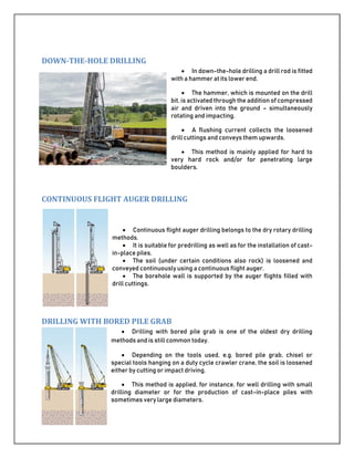 DOWN-THE-HOLE DRILLING
 In down-the-hole drilling a drill rod is fitted
with a hammer at its lower end.
 The hammer, which is mounted on the drill
bit, is activated through the addition of compressed
air and driven into the ground – simultaneously
rotating and impacting.
 A flushing current collects the loosened
drill cuttings and conveys them upwards.
 This method is mainly applied for hard to
very hard rock and/or for penetrating large
boulders.
CONTINUOUS FLIGHT AUGER DRILLING
 Continuous flight auger drilling belongs to the dry rotary drilling
methods.
 It is suitable for predrilling as well as for the installation of cast-
in-place piles.
 The soil (under certain conditions also rock) is loosened and
conveyed continuously using a continuous flight auger.
 The borehole wall is supported by the auger flights filled with
drill cuttings.
DRILLING WITH BORED PILE GRAB
 Drilling with bored pile grab is one of the oldest dry drilling
methods and is still common today.
 Depending on the tools used, e.g. bored pile grab, chisel or
special tools hanging on a duty cycle crawler crane, the soil is loosened
either by cutting or impact driving.
 This method is applied, for instance, for well drilling with small
drilling diameter or for the production of cast-in-place piles with
sometimes very large diameters.
 