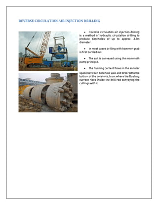 REVERSE CIRCULATION AIR INJECTION DRILLING
 Reverse circulation air injection drilling
is a method of hydraulic circulation drilling to
produce boreholes of up to approx. 3.2m
diameter.
 In most cases drilling with hammer grab
is first carried out.
 The soil is conveyed using the mammoth
pump principle.
 The flushing current flows in the annular
space between borehole wall and drill rod to the
bottom of the borehole, from where the flushing
current rises inside the drill rod conveying the
cuttings with it.
 