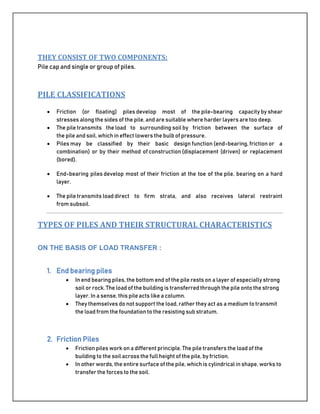 THEY CONSIST OF TWO COMPONENTS:
Pile cap and single or group of piles.
PILE CLASSIFICATIONS
 Friction (or floating) piles develop most of the pile-bearing capacity by shear
stresses along the sides of the pile, and are suitable where harder layers are too deep.
 The pile transmits the load to surrounding soil by friction between the surface of
the pile and soil, which in effect lowers the bulb of pressure.
 Piles may be classified by their basic design function (end-bearing, friction or a
combination) or by their method of construction (displacement (driven) or replacement
(bored).
 End-bearing piles develop most of their friction at the toe of the pile, bearing on a hard
layer.
 The pile transmits load direct to firm strata, and also receives lateral restraint
from subsoil.
TYPES OF PILES AND THEIR STRUCTURAL CHARACTERISTICS
ON THE BASIS OF LOAD TRANSFER :
1. End bearing piles
 In end bearing piles, the bottom end of the pile rests on a layer of especially strong
soil or rock. The load of the building is transferred through the pile onto the strong
layer. In a sense, this pileacts like a column.
 They themselves do not support the load, rather they act as a medium to transmit
the load from the foundation to the resisting sub stratum.
2. Friction Piles
 Friction piles work on a different principle. The pile transfers the load of the
building to the soil across the full height of the pile, by friction.
 In other words, the entire surface of the pile, which is cylindrical in shape, works to
transfer the forces to the soil.
 