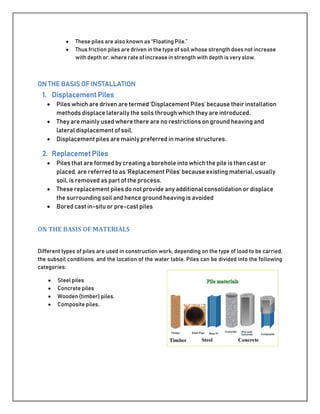  These piles are also known as “Floating Pile.”
 Thus friction piles are driven in the type of soil whose strength does not increase
with depth or, where rate of increase in strength with depth is very slow.
ON THE BASIS OF INSTALLATION
1. Displacement Piles
 Piles which are driven are termed ‘Displacement Piles’ because their installation
methods displace laterally the soils through which they are introduced.
 They are mainly used where there are no restrictions on ground heaving and
lateral displacement of soil.
 Displacement piles are mainly preferred in marine structures.
2. Replacemet Piles
 Piles that are formed by creating a borehole into which the pile is then cast or
placed, are referred to as ‘Replacement Piles’ because existing material, usually
soil, is removed as part of the process.
 These replacement piles do not provide any additional consolidation or displace
the surrounding soil and hence ground heaving is avoided
 Bored cast in-situ or pre-cast piles
ON THE BASIS OF MATERIALS
Different types of piles are used in construction work, depending on the type of load to be carried,
the subsoil conditions, and the location of the water table. Piles can be divided into the following
categories:
 Steel piles
 Concrete piles
 Wooden (timber) piles,
 Composite piles.
 