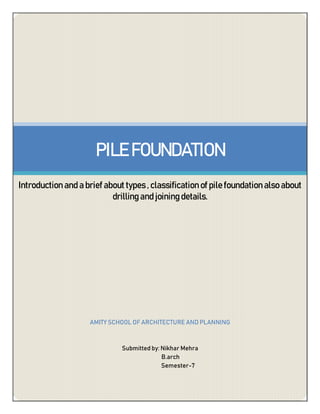 PILE FOUNDATION
Introduction and a brief about types , classification of pile foundation also about
drilling and joining details.
AMITY SCHOOL OF ARCHITECTURE AND PLANNING
Submitted by: Nikhar Mehra
B.arch
Semester-7
 