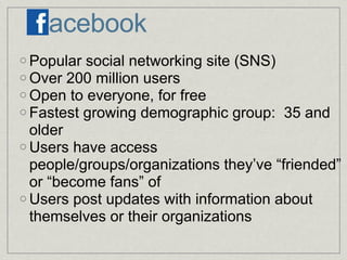 acebook Popular social networking site (SNS) Over 200 million users Open to everyone, for free Fastest growing demographic group:  35 and older Users have access people/groups/organizations they’ve “friended” or “become fans” of Users post updates with information about themselves or their organizations 