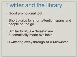 Twitter and the library Good promotional tool Short blurbs for short attention spans and people on the go Similar to RSS -- “tweets” are automatically made available Twittering away through ALA Midwinter 