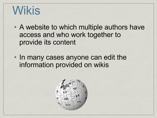 Wikis A website to which multiple authors have access and who work together to provide its content In many cases anyone can edit the information provided on wikis  