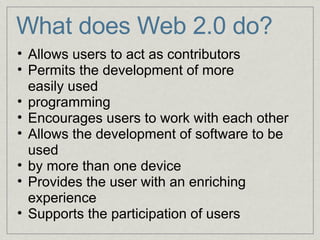 What does Web 2.0 do?           Allows users to act as contributors Permits the development of more easily used    programming Encourages users to work with each other Allows the development of software to be used  by more than one device Provides the user with an enriching experience Supports the participation of users 