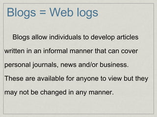 Blogs = Web logs        Blogs allow individuals to develop articles     written in an informal manner that can cover    personal journals, news and/or business.     These are available for anyone to view but they    may not be changed in any manner.     