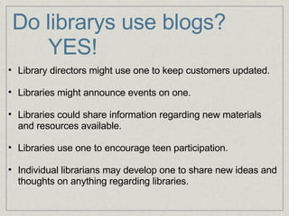 Do librarys use blogs?        YES!     Library directors might use one to keep customers updated.   Libraries might announce events on one.   Libraries could share information regarding new materials and resources available.   Libraries use one to encourage teen participation.   Individual librarians may develop one to share new ideas and thoughts on anything regarding libraries. 