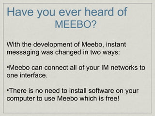 Have you ever heard of                     MEEBO?   With the development of Meebo, instant messaging was changed in two ways:   Meebo can connect all of your IM networks to one interface.   There is no need to install software on your computer to use Meebo which is free! 