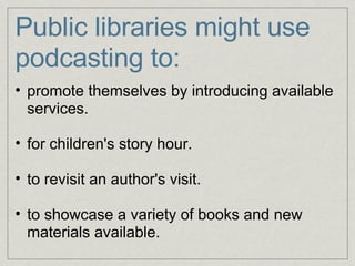 Public libraries might use podcasting to: promote themselves by introducing available services.   for children's story hour.   to revisit an author's visit.   to showcase a variety of books and new materials available. 